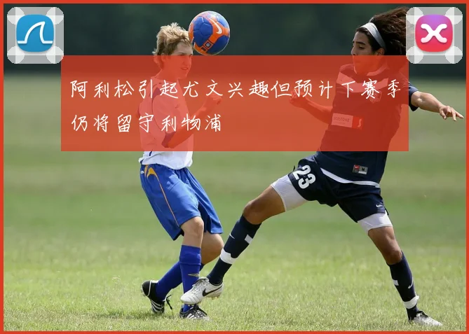 阿利松引起尤文兴趣但预计下赛季仍将留守利物浦
