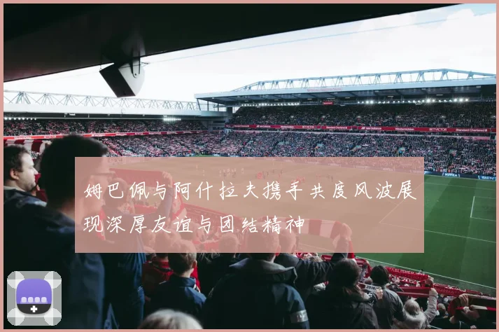 姆巴佩与阿什拉夫携手共度风波展现深厚友谊与团结精神