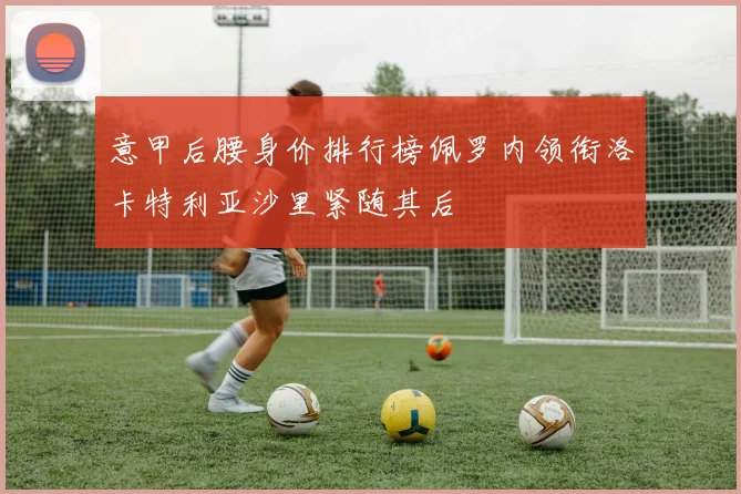 意甲后腰身价排行榜佩罗内领衔洛卡特利亚沙里紧随其后