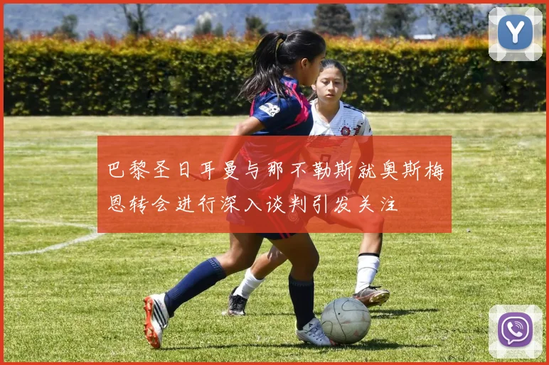 巴黎圣日耳曼与那不勒斯就奥斯梅恩转会进行深入谈判引发关注