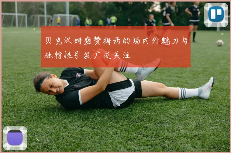 贝克汉姆盛赞梅西的场内外魅力与独特性引发广泛关注