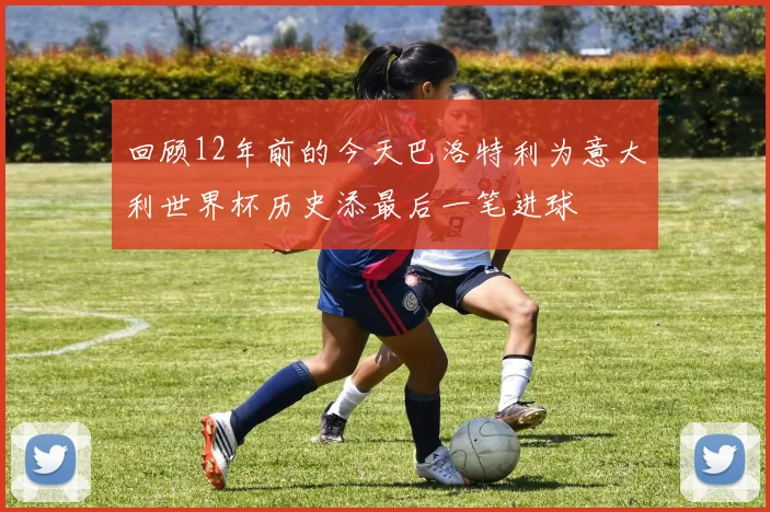 回顾12年前的今天巴洛特利为意大利世界杯历史添最后一笔进球