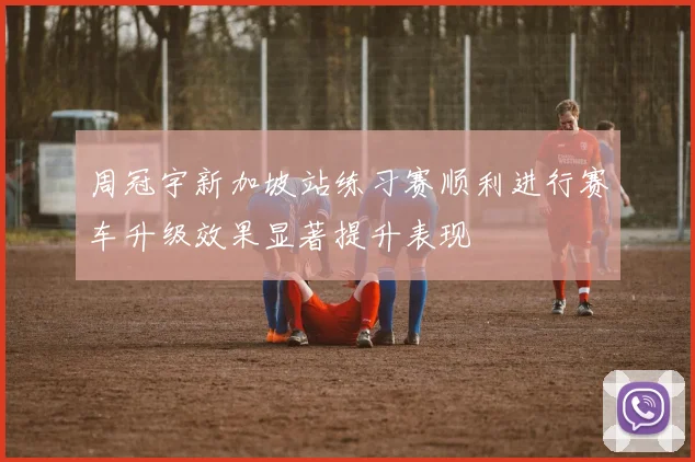 周冠宇新加坡站练习赛顺利进行赛车升级效果显著提升表现