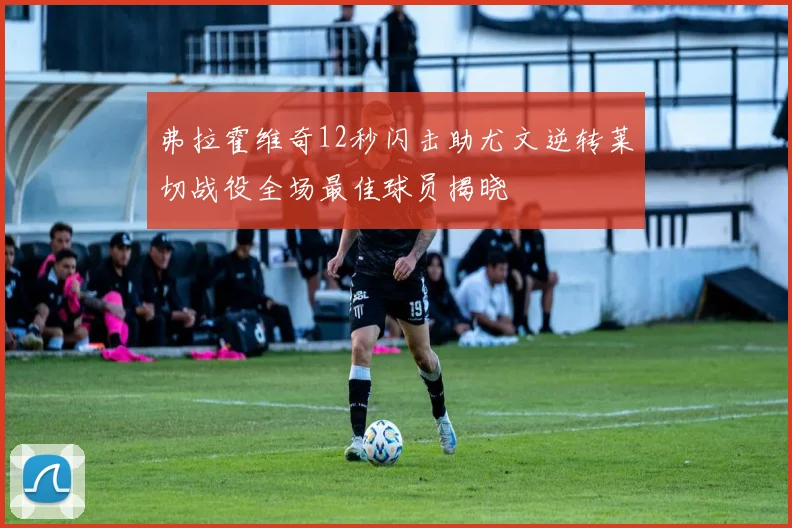 弗拉霍维奇12秒闪击助尤文逆转莱切战役全场最佳球员揭晓