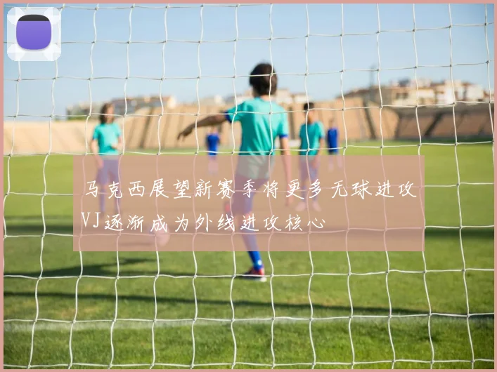 马克西展望新赛季将更多无球进攻VJ逐渐成为外线进攻核心
