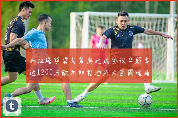 加拉塔萨雷与莱奥达成协议年薪高达1200万欧元即将迎来大团圆结局