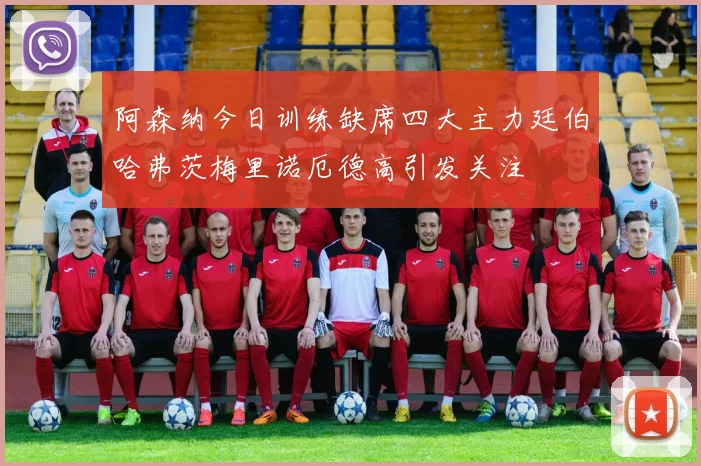 阿森纳今日训练缺席四大主力廷伯哈弗茨梅里诺厄德高引发关注