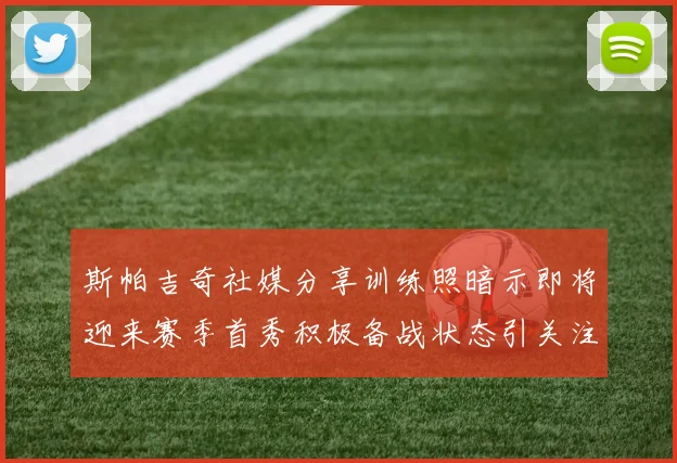 斯帕吉奇社媒分享训练照暗示即将迎来赛季首秀积极备战状态引关注