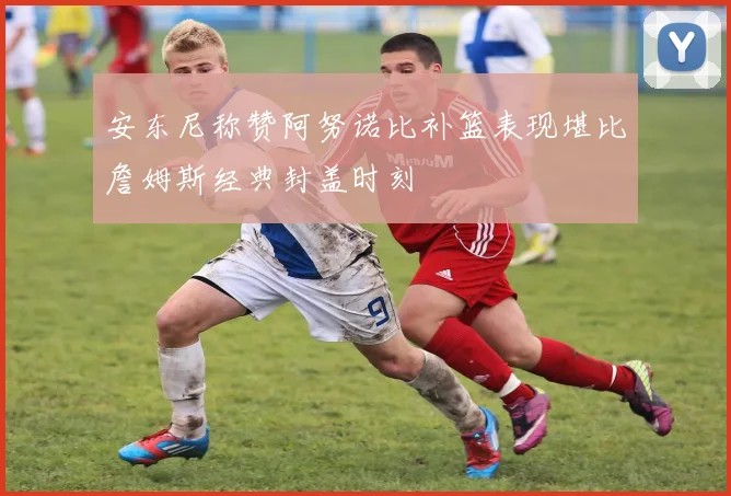 安东尼称赞阿努诺比补篮表现堪比詹姆斯经典封盖时刻