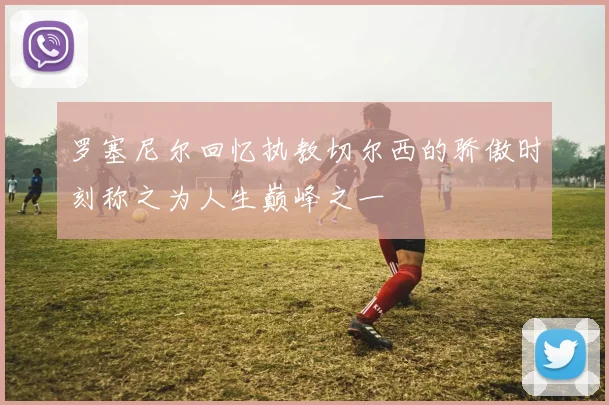 罗塞尼尔回忆执教切尔西的骄傲时刻称之为人生巅峰之一