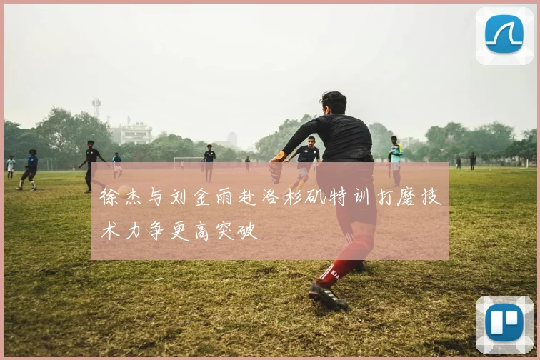 徐杰与刘金雨赴洛杉矶特训打磨技术力争更高突破