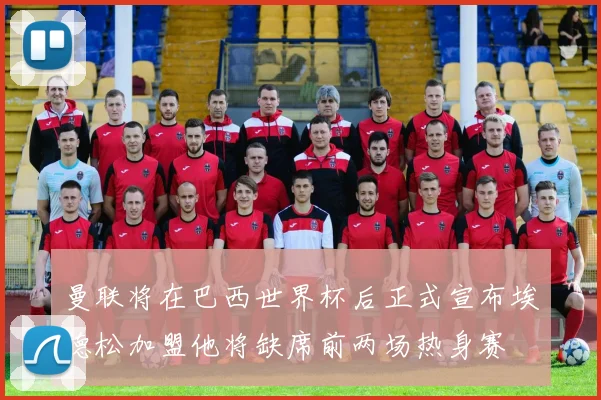 曼联将在巴西世界杯后正式宣布埃德松加盟他将缺席前两场热身赛