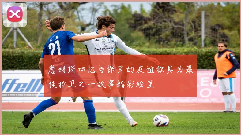 詹姆斯回忆与保罗的友谊称其为最佳控卫之一故事精彩纷呈
