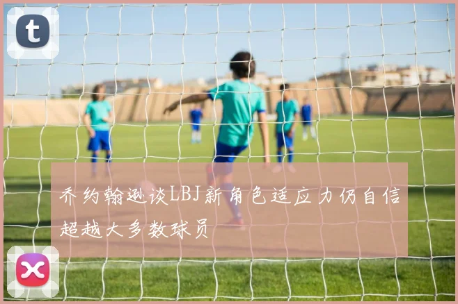 乔约翰逊谈LBJ新角色适应力仍自信超越大多数球员