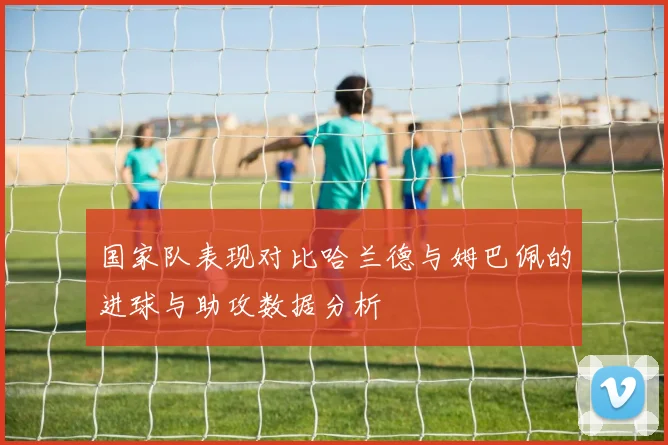 国家队表现对比哈兰德与姆巴佩的进球与助攻数据分析