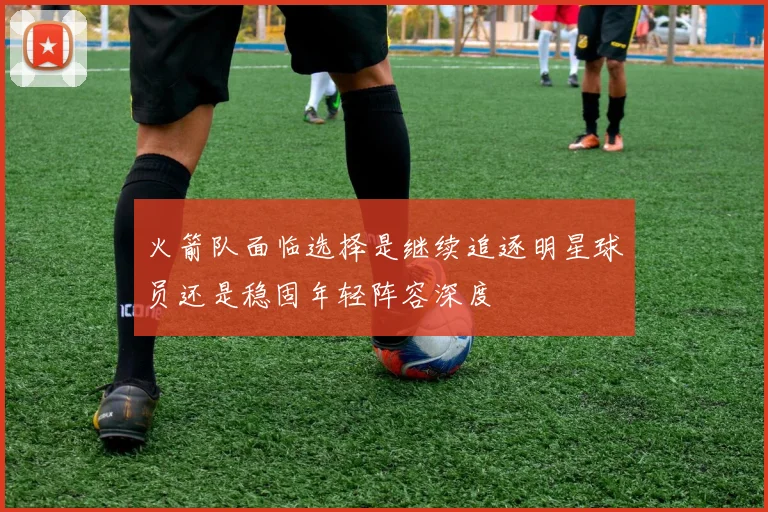 火箭队面临选择是继续追逐明星球员还是稳固年轻阵容深度