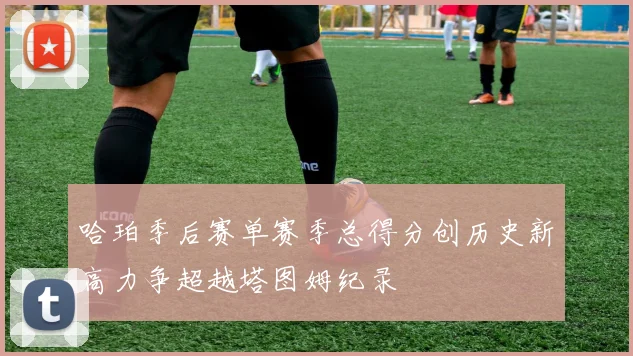 哈珀季后赛单赛季总得分创历史新高力争超越塔图姆纪录