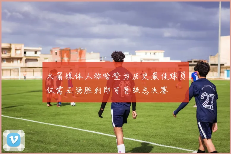 火箭媒体人称哈登为历史最佳球员仅需五场胜利即可晋级总决赛