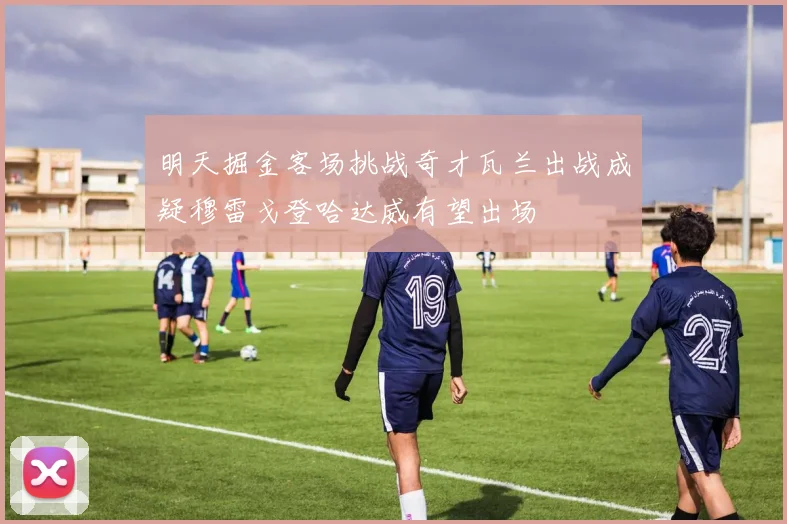 明天掘金客场挑战奇才瓦兰出战成疑穆雷戈登哈达威有望出场