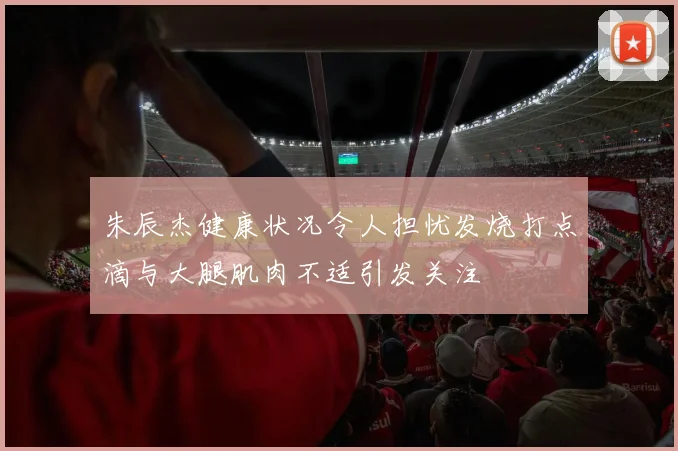 朱辰杰健康状况令人担忧发烧打点滴与大腿肌肉不适引发关注