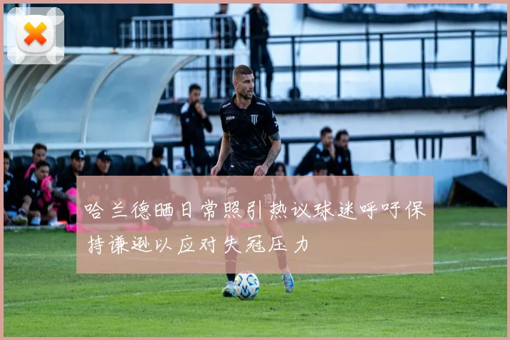 哈兰德晒日常照引热议球迷呼吁保持谦逊以应对失冠压力