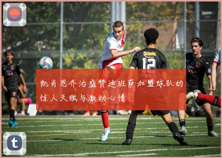 凯肖恩乔治盛赞迪班萨加盟球队的惊人天赋与激动心情