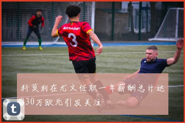科莫利在尤文任职一年薪酬总计达830万欧元引发关注