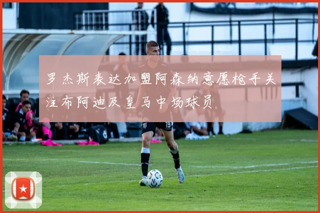罗杰斯表达加盟阿森纳意愿枪手关注布阿迪及皇马中场球员