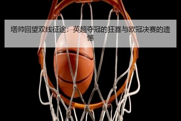 塔帅回望双线征途：英超夺冠的狂喜与欧冠决赛的遗憾